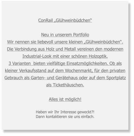 ConRail „Glühweinbüdchen“ Neu in unserem Portfolio Wir nennen sie liebevoll unsere kleinen „Glühweinbüdchen“. Die Verbindung aus Holz und Metall vereinen den modernen Industrial-Look mit einer schönen Holzoptik. 3 Varianten  bieten vielfältige Einsatzmöglichkeiten. Ob als kleiner Verkaufsstand auf dem Wochenmarkt, für den privaten Gebrauch als Garten- und Gerätehaus oder auf dem Sportplatz als Tickethäuschen. Alles ist möglich!  Haben wir Ihr Interesse geweckt?! Dann kontaktieren sie uns einfach.